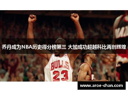 乔丹成为NBA历史得分榜第三 大加成功超越科比再创辉煌